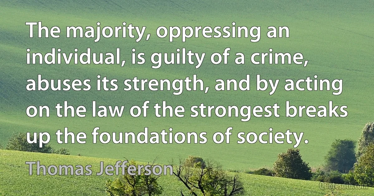 The majority, oppressing an individual, is guilty of a crime, abuses its strength, and by acting on the law of the strongest breaks up the foundations of society. (Thomas Jefferson)