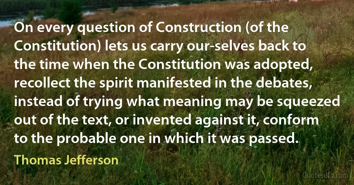 On every question of Construction (of the Constitution) lets us carry our-selves back to the time when the Constitution was adopted, recollect the spirit manifested in the debates, instead of trying what meaning may be squeezed out of the text, or invented against it, conform to the probable one in which it was passed. (Thomas Jefferson)