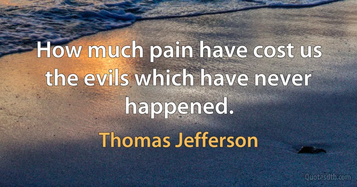 How much pain have cost us the evils which have never happened. (Thomas Jefferson)