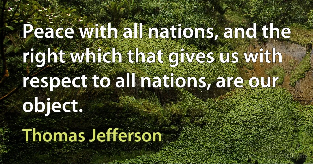 Peace with all nations, and the right which that gives us with respect to all nations, are our object. (Thomas Jefferson)