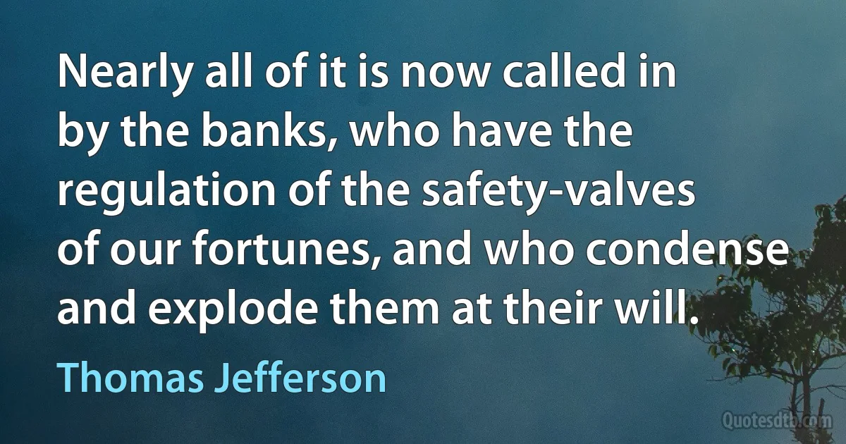 Nearly all of it is now called in by the banks, who have the regulation of the safety-valves of our fortunes, and who condense and explode them at their will. (Thomas Jefferson)