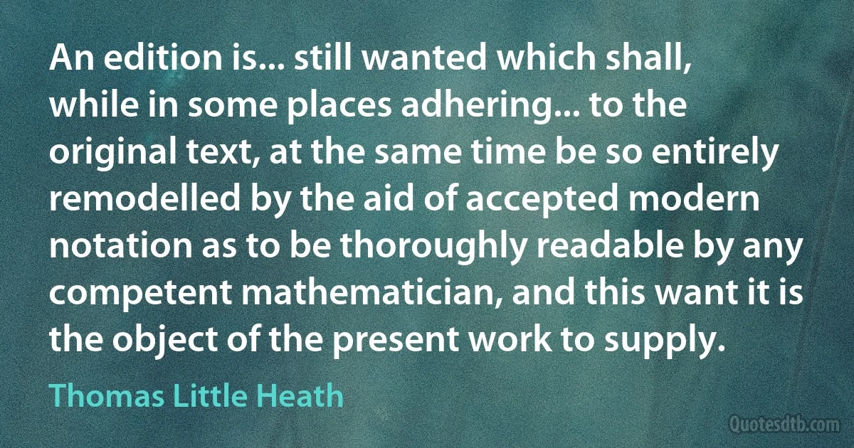 An edition is... still wanted which shall, while in some places adhering... to the original text, at the same time be so entirely remodelled by the aid of accepted modern notation as to be thoroughly readable by any competent mathematician, and this want it is the object of the present work to supply. (Thomas Little Heath)