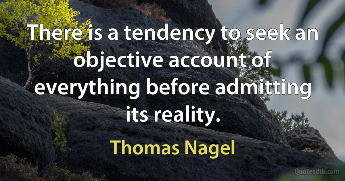 There is a tendency to seek an objective account of everything before admitting its reality. (Thomas Nagel)