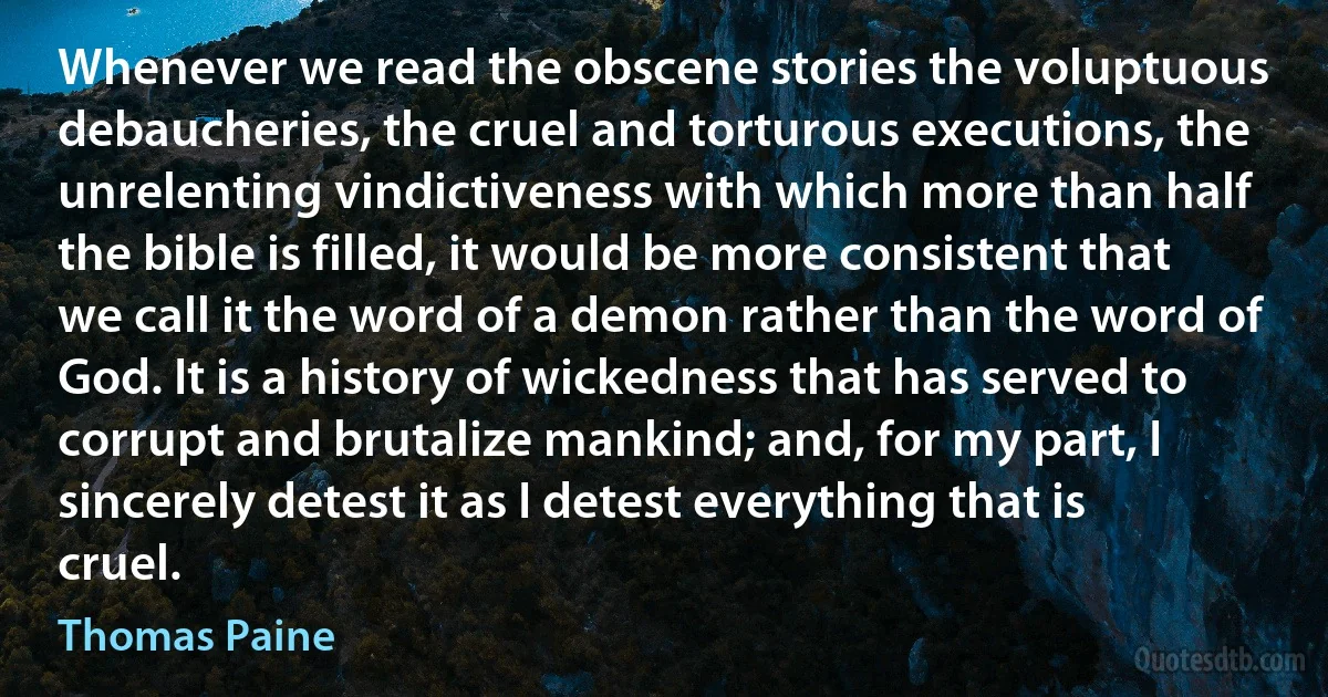 Whenever we read the obscene stories the voluptuous debaucheries, the cruel and torturous executions, the unrelenting vindictiveness with which more than half the bible is filled, it would be more consistent that we call it the word of a demon rather than the word of God. It is a history of wickedness that has served to corrupt and brutalize mankind; and, for my part, I sincerely detest it as I detest everything that is cruel. (Thomas Paine)