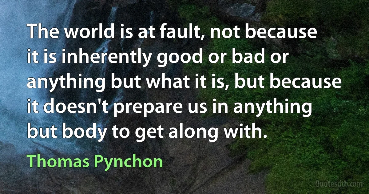 The world is at fault, not because it is inherently good or bad or anything but what it is, but because it doesn't prepare us in anything but body to get along with. (Thomas Pynchon)