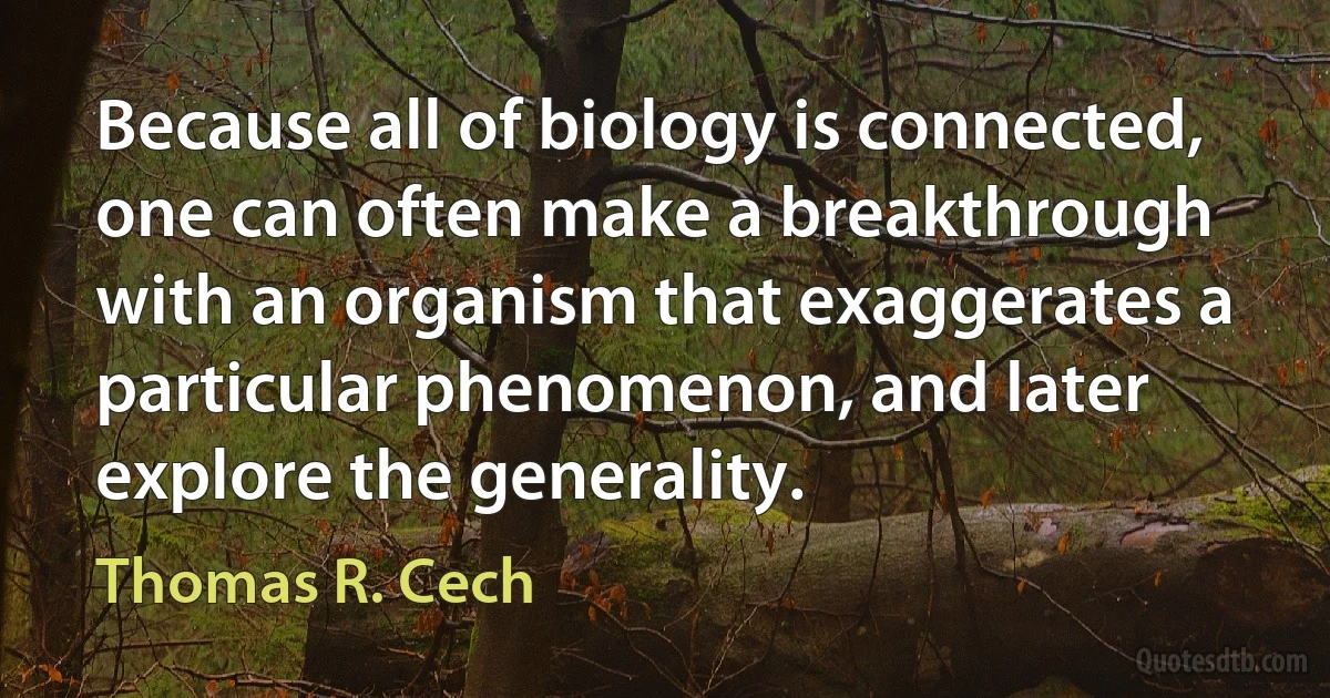 Because all of biology is connected, one can often make a breakthrough with an organism that exaggerates a particular phenomenon, and later explore the generality. (Thomas R. Cech)