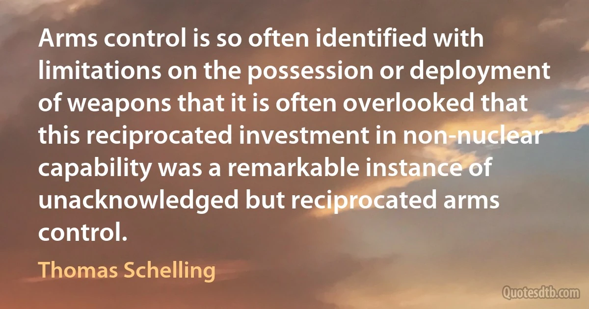 Arms control is so often identified with limitations on the possession or deployment of weapons that it is often overlooked that this reciprocated investment in non-nuclear capability was a remarkable instance of unacknowledged but reciprocated arms control. (Thomas Schelling)