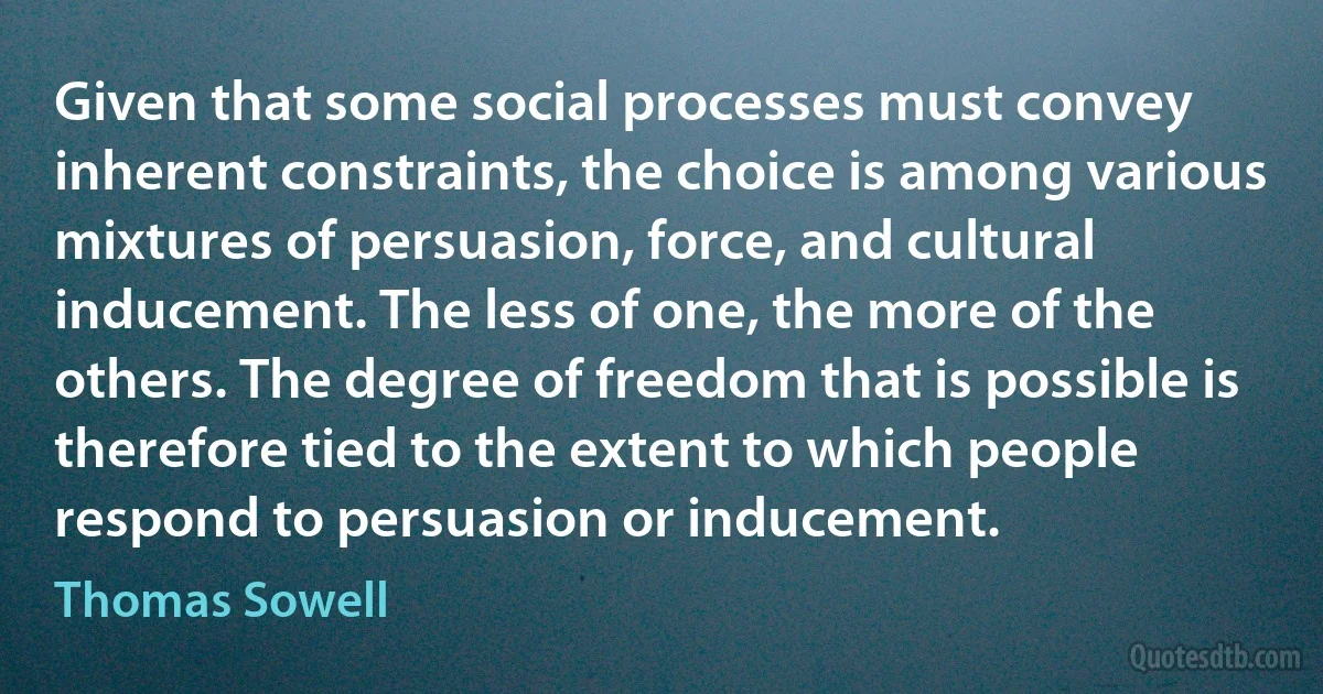 Given that some social processes must convey inherent constraints, the choice is among various mixtures of persuasion, force, and cultural inducement. The less of one, the more of the others. The degree of freedom that is possible is therefore tied to the extent to which people respond to persuasion or inducement. (Thomas Sowell)