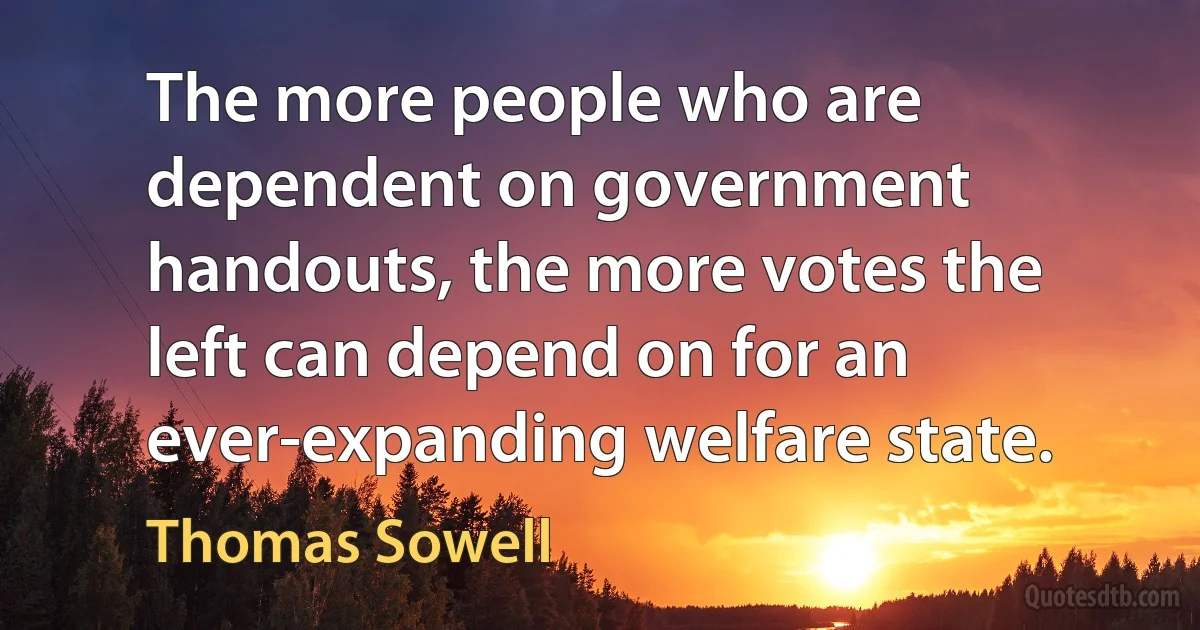 The more people who are dependent on government handouts, the more votes the left can depend on for an ever-expanding welfare state. (Thomas Sowell)