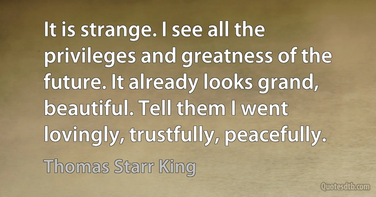 It is strange. I see all the privileges and greatness of the future. It already looks grand, beautiful. Tell them I went lovingly, trustfully, peacefully. (Thomas Starr King)