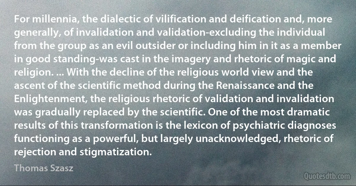 For millennia, the dialectic of vilification and deification and, more generally, of invalidation and validation-excluding the individual from the group as an evil outsider or including him in it as a member in good standing-was cast in the imagery and rhetoric of magic and religion. ... With the decline of the religious world view and the ascent of the scientific method during the Renaissance and the Enlightenment, the religious rhetoric of validation and invalidation was gradually replaced by the scientific. One of the most dramatic results of this transformation is the lexicon of psychiatric diagnoses functioning as a powerful, but largely unacknowledged, rhetoric of rejection and stigmatization. (Thomas Szasz)