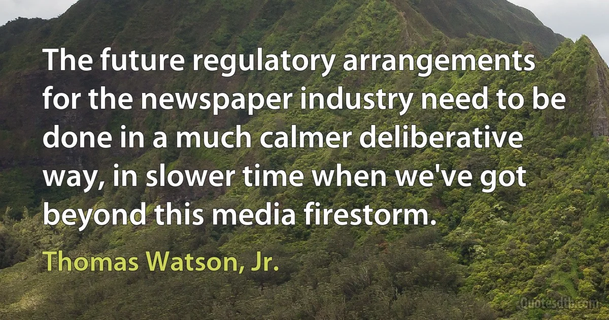 The future regulatory arrangements for the newspaper industry need to be done in a much calmer deliberative way, in slower time when we've got beyond this media firestorm. (Thomas Watson, Jr.)