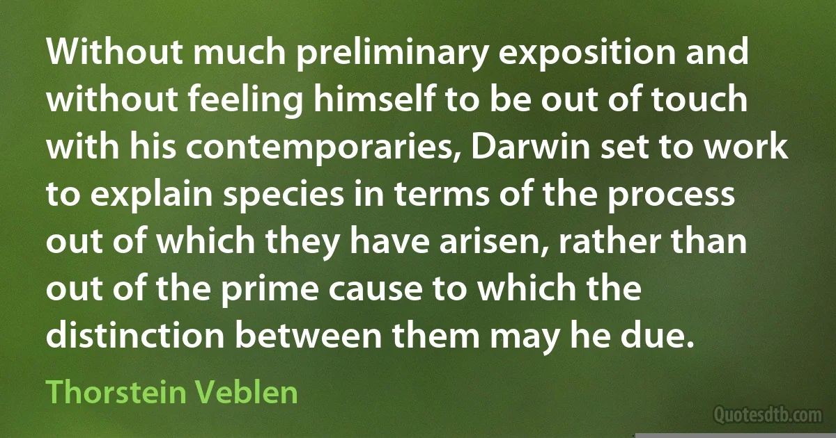 Without much preliminary exposition and without feeling himself to be out of touch with his contemporaries, Darwin set to work to explain species in terms of the process out of which they have arisen, rather than out of the prime cause to which the distinction between them may he due. (Thorstein Veblen)