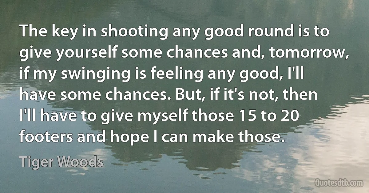 The key in shooting any good round is to give yourself some chances and, tomorrow, if my swinging is feeling any good, I'll have some chances. But, if it's not, then I'll have to give myself those 15 to 20 footers and hope I can make those. (Tiger Woods)