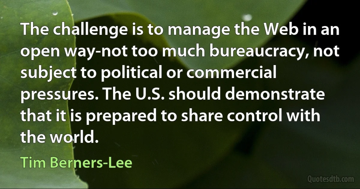 The challenge is to manage the Web in an open way-not too much bureaucracy, not subject to political or commercial pressures. The U.S. should demonstrate that it is prepared to share control with the world. (Tim Berners-Lee)