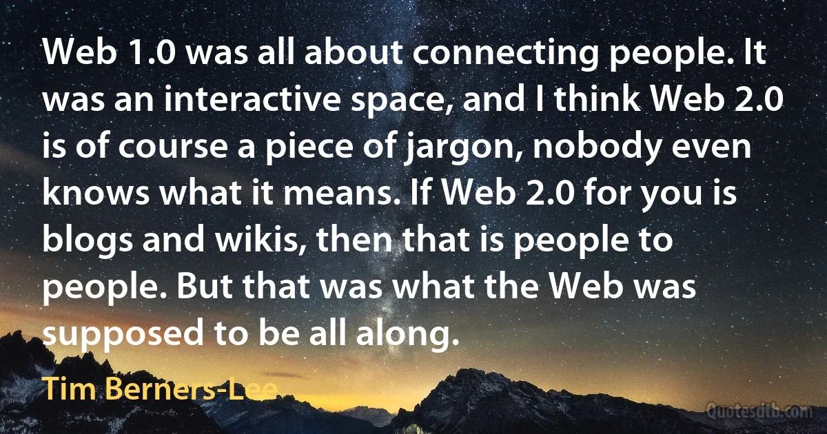 Web 1.0 was all about connecting people. It was an interactive space, and I think Web 2.0 is of course a piece of jargon, nobody even knows what it means. If Web 2.0 for you is blogs and wikis, then that is people to people. But that was what the Web was supposed to be all along. (Tim Berners-Lee)