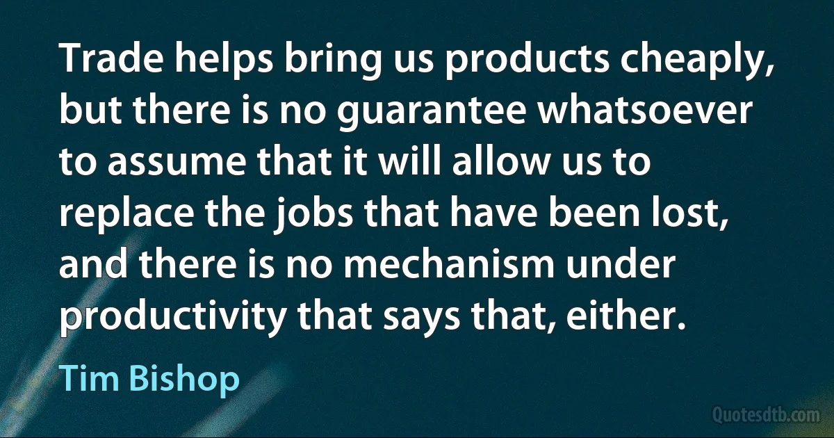 Trade helps bring us products cheaply, but there is no guarantee whatsoever to assume that it will allow us to replace the jobs that have been lost, and there is no mechanism under productivity that says that, either. (Tim Bishop)