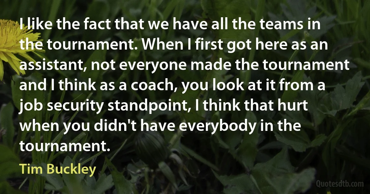 I like the fact that we have all the teams in the tournament. When I first got here as an assistant, not everyone made the tournament and I think as a coach, you look at it from a job security standpoint, I think that hurt when you didn't have everybody in the tournament. (Tim Buckley)