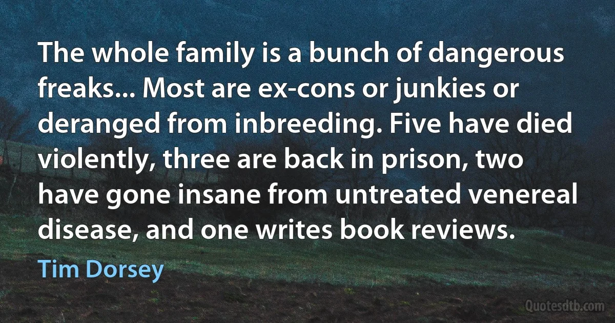 The whole family is a bunch of dangerous freaks... Most are ex-cons or junkies or deranged from inbreeding. Five have died violently, three are back in prison, two have gone insane from untreated venereal disease, and one writes book reviews. (Tim Dorsey)