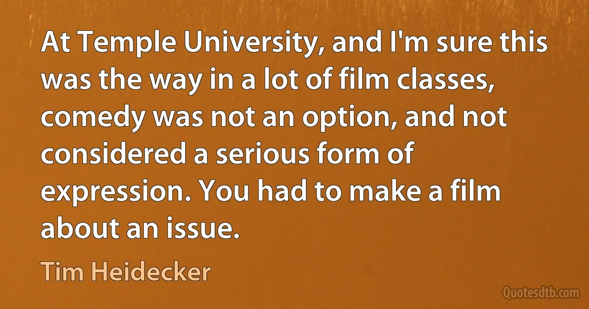 At Temple University, and I'm sure this was the way in a lot of film classes, comedy was not an option, and not considered a serious form of expression. You had to make a film about an issue. (Tim Heidecker)