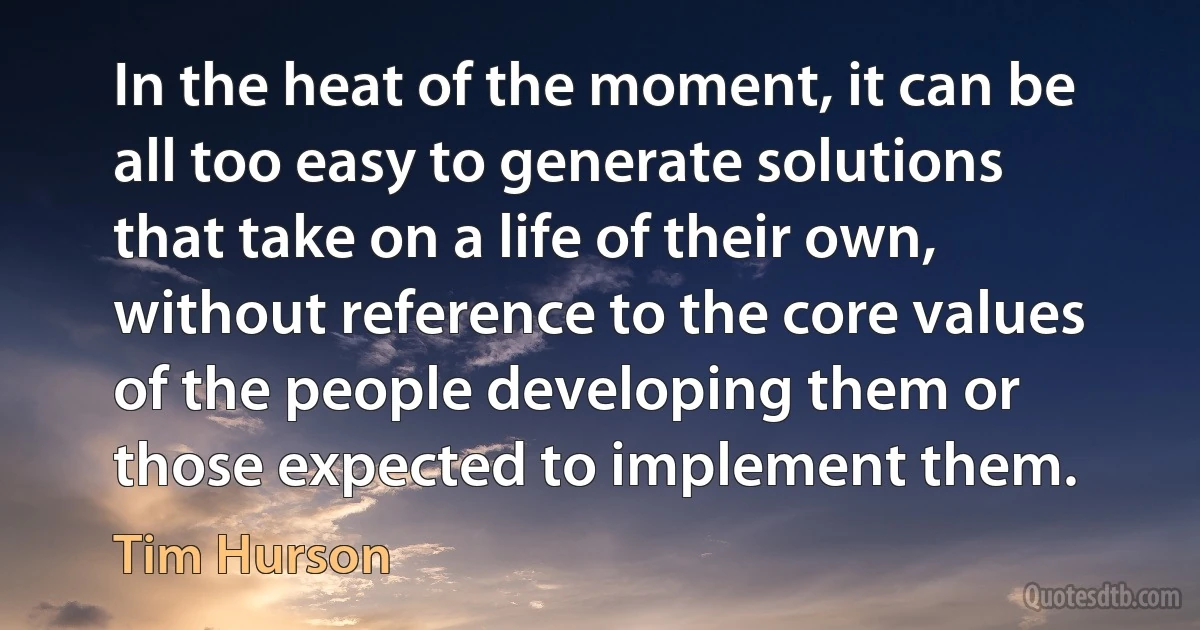 In the heat of the moment, it can be all too easy to generate solutions that take on a life of their own, without reference to the core values of the people developing them or those expected to implement them. (Tim Hurson)