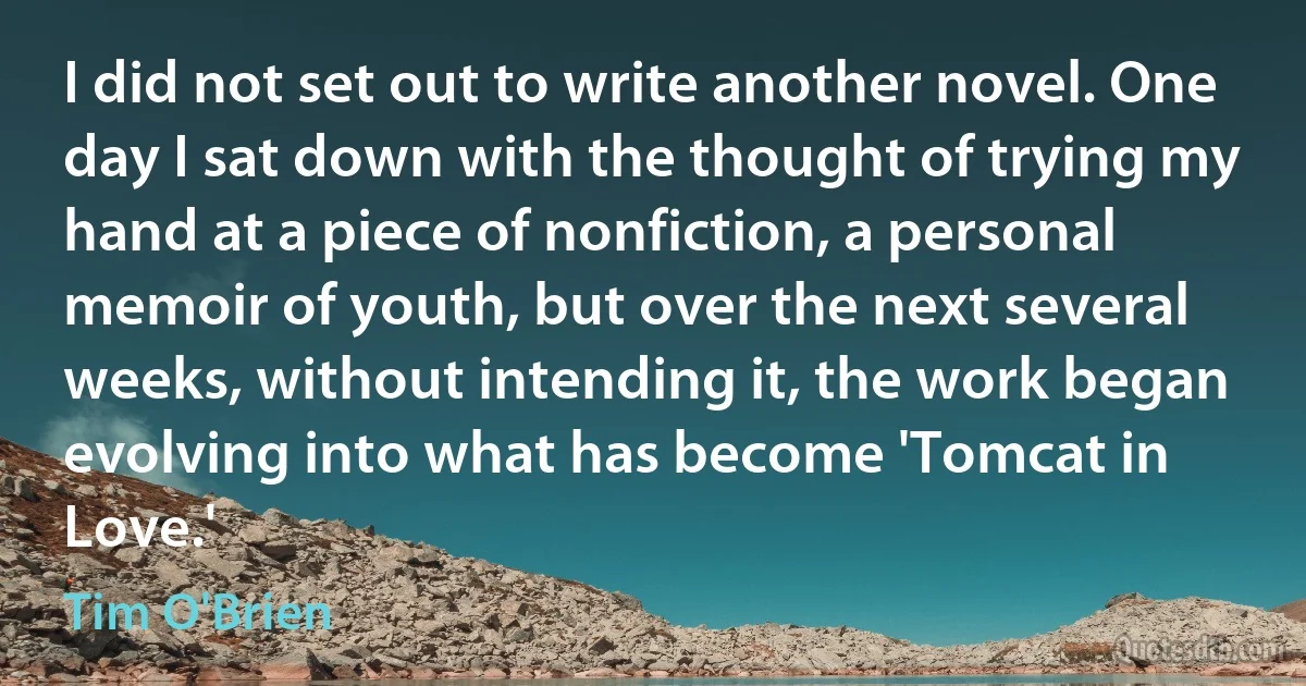 I did not set out to write another novel. One day I sat down with the thought of trying my hand at a piece of nonfiction, a personal memoir of youth, but over the next several weeks, without intending it, the work began evolving into what has become 'Tomcat in Love.' (Tim O'Brien)