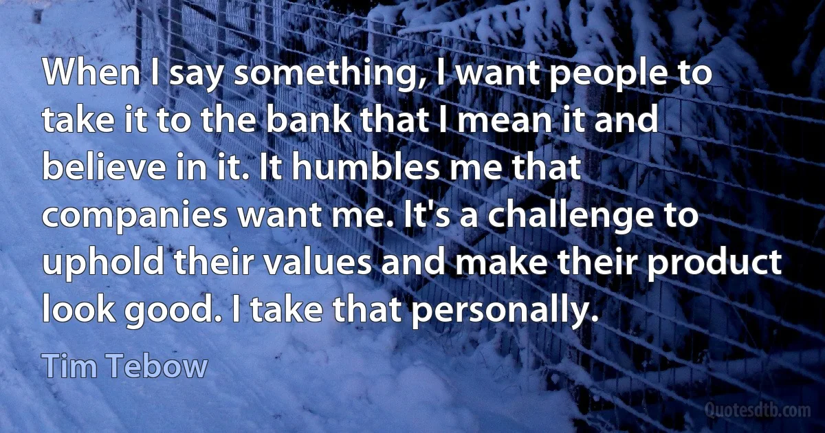 When I say something, I want people to take it to the bank that I mean it and believe in it. It humbles me that companies want me. It's a challenge to uphold their values and make their product look good. I take that personally. (Tim Tebow)