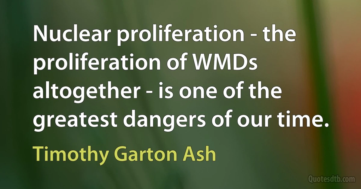 Nuclear proliferation - the proliferation of WMDs altogether - is one of the greatest dangers of our time. (Timothy Garton Ash)