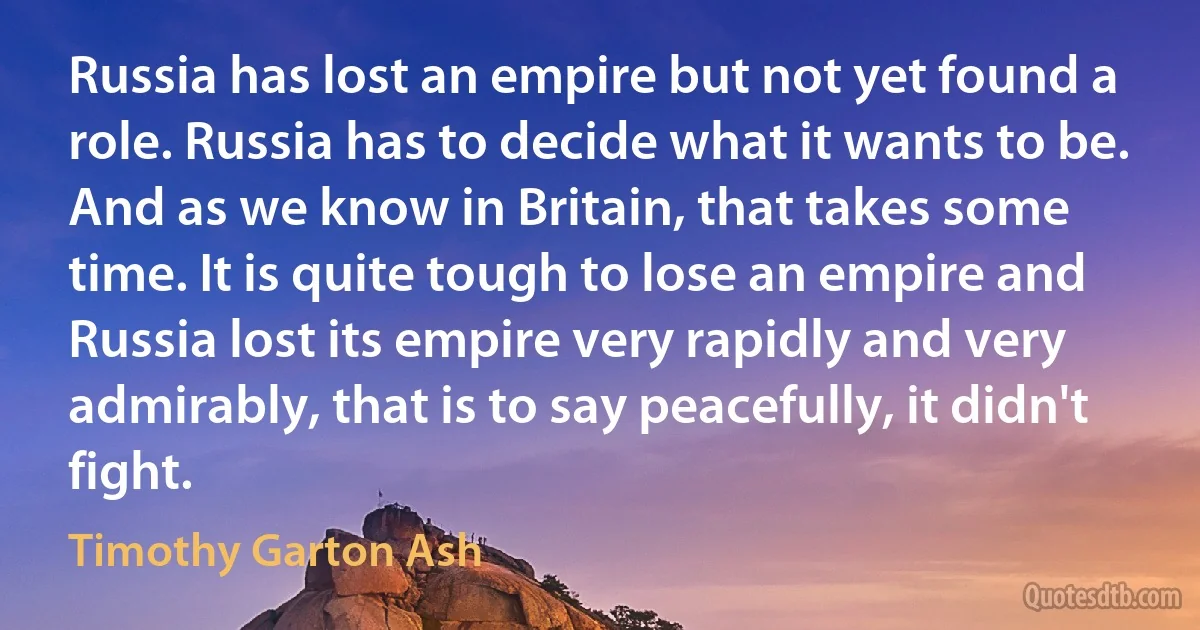 Russia has lost an empire but not yet found a role. Russia has to decide what it wants to be. And as we know in Britain, that takes some time. It is quite tough to lose an empire and Russia lost its empire very rapidly and very admirably, that is to say peacefully, it didn't fight. (Timothy Garton Ash)