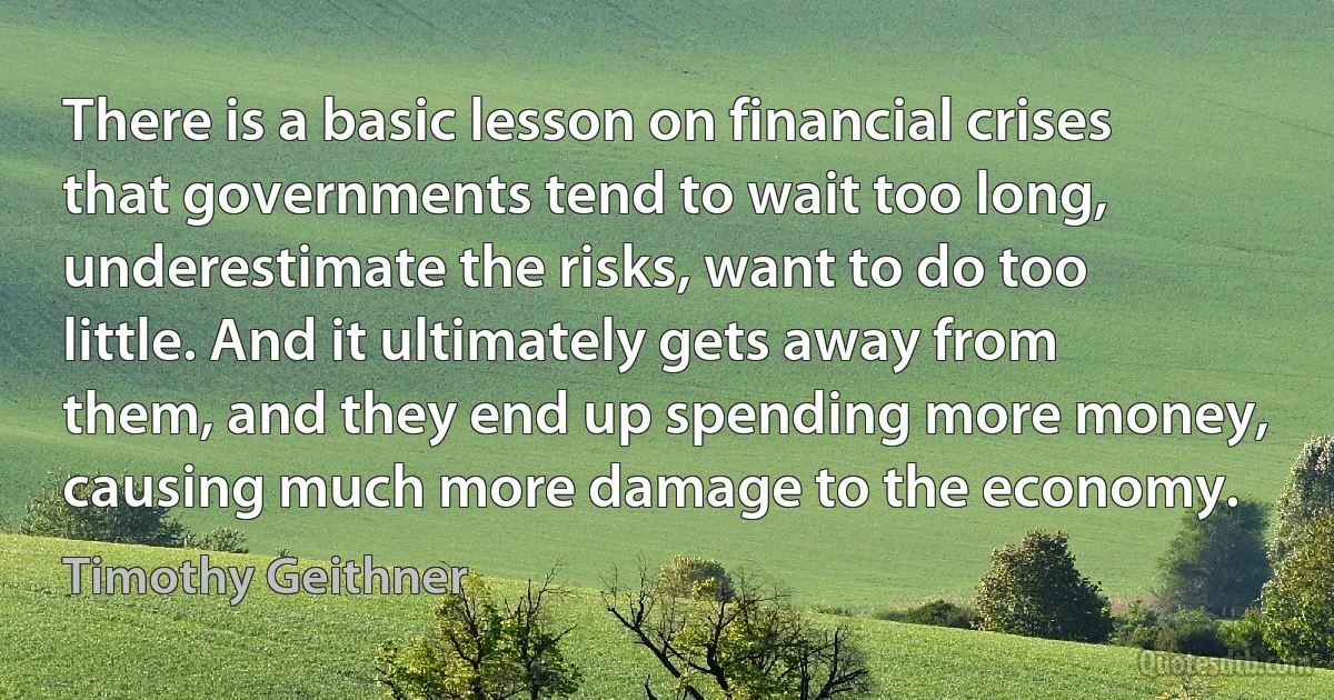 There is a basic lesson on financial crises that governments tend to wait too long, underestimate the risks, want to do too little. And it ultimately gets away from them, and they end up spending more money, causing much more damage to the economy. (Timothy Geithner)