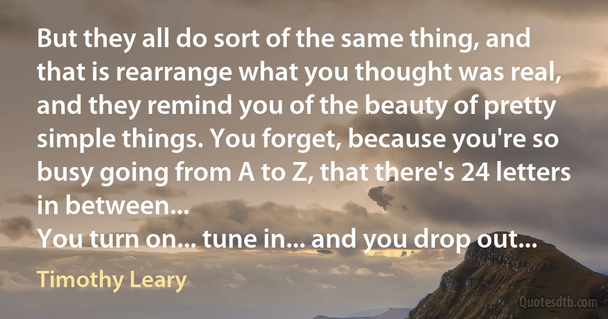 But they all do sort of the same thing, and that is rearrange what you thought was real, and they remind you of the beauty of pretty simple things. You forget, because you're so busy going from A to Z, that there's 24 letters in between...
You turn on... tune in... and you drop out... (Timothy Leary)