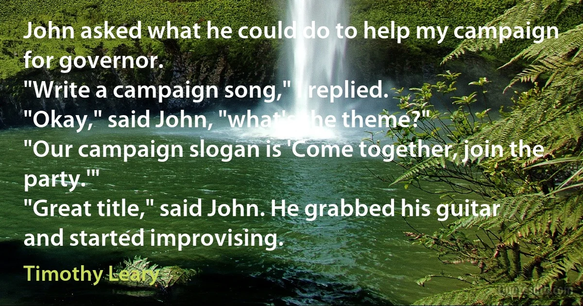 John asked what he could do to help my campaign for governor.
"Write a campaign song," I replied.
"Okay," said John, "what's the theme?"
"Our campaign slogan is 'Come together, join the party.'"
"Great title," said John. He grabbed his guitar and started improvising. (Timothy Leary)