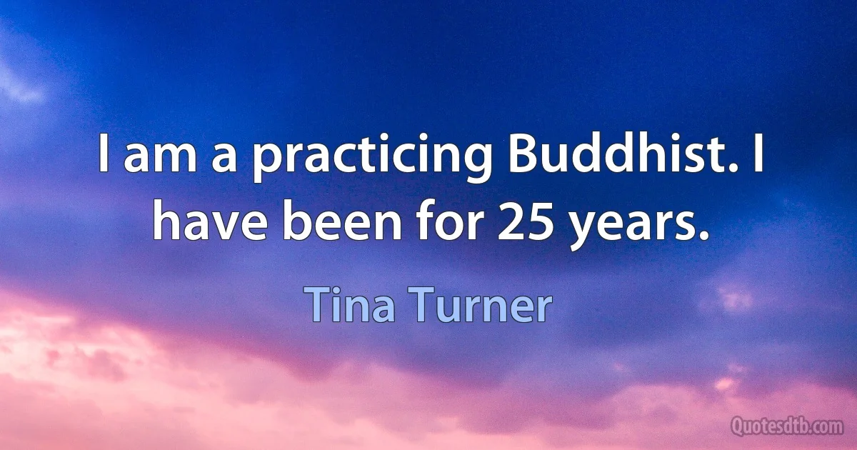 I am a practicing Buddhist. I have been for 25 years. (Tina Turner)