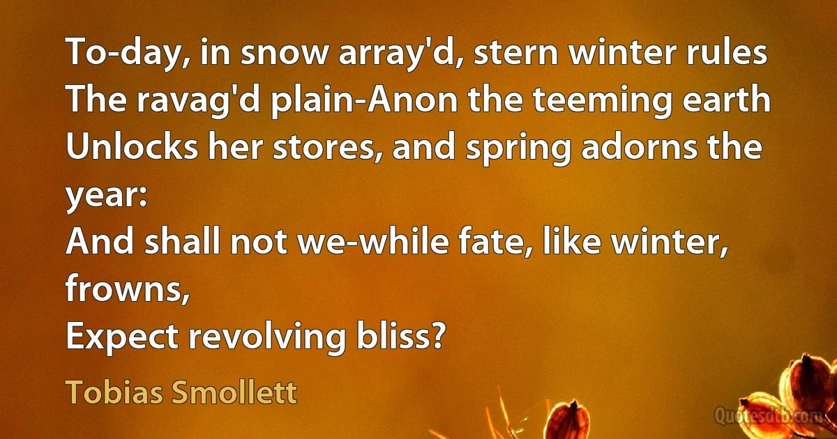 To-day, in snow array'd, stern winter rules
The ravag'd plain-Anon the teeming earth
Unlocks her stores, and spring adorns the year:
And shall not we-while fate, like winter, frowns,
Expect revolving bliss? (Tobias Smollett)