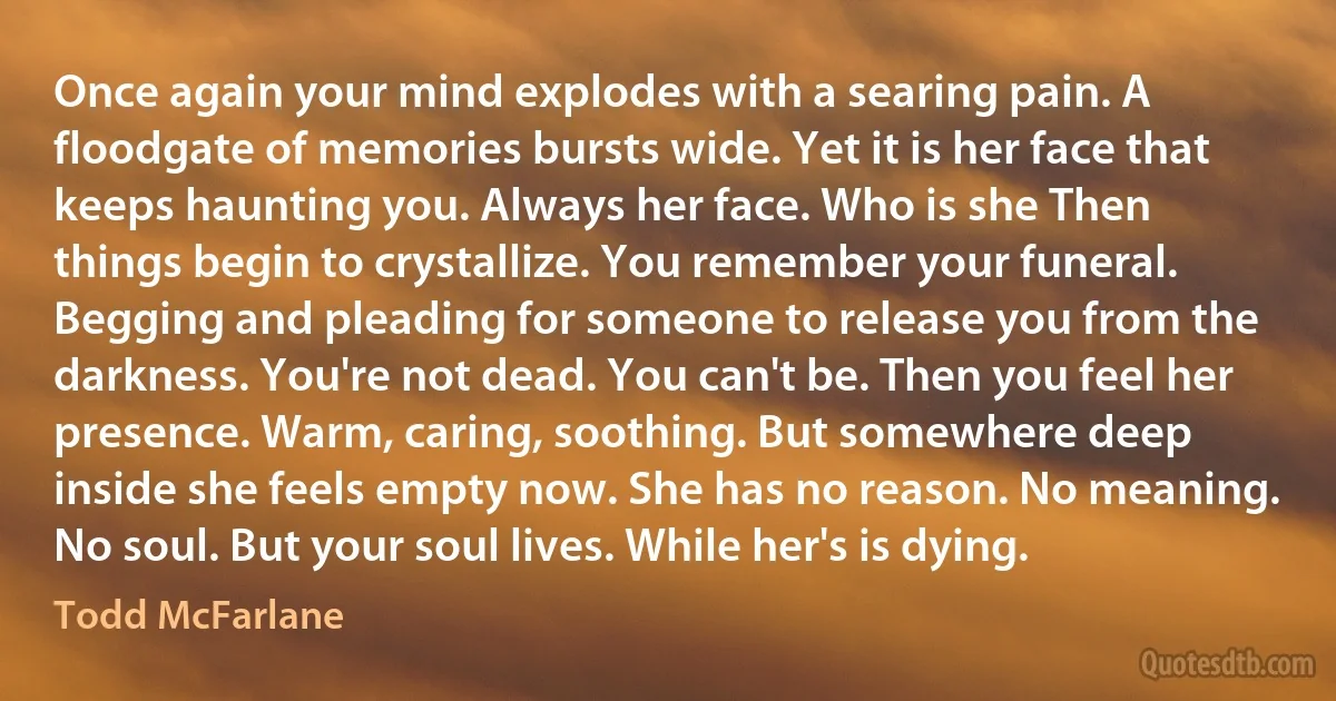 Once again your mind explodes with a searing pain. A floodgate of memories bursts wide. Yet it is her face that keeps haunting you. Always her face. Who is she Then things begin to crystallize. You remember your funeral. Begging and pleading for someone to release you from the darkness. You're not dead. You can't be. Then you feel her presence. Warm, caring, soothing. But somewhere deep inside she feels empty now. She has no reason. No meaning. No soul. But your soul lives. While her's is dying. (Todd McFarlane)