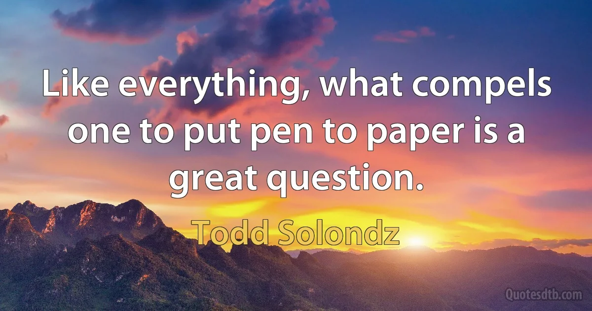 Like everything, what compels one to put pen to paper is a great question. (Todd Solondz)