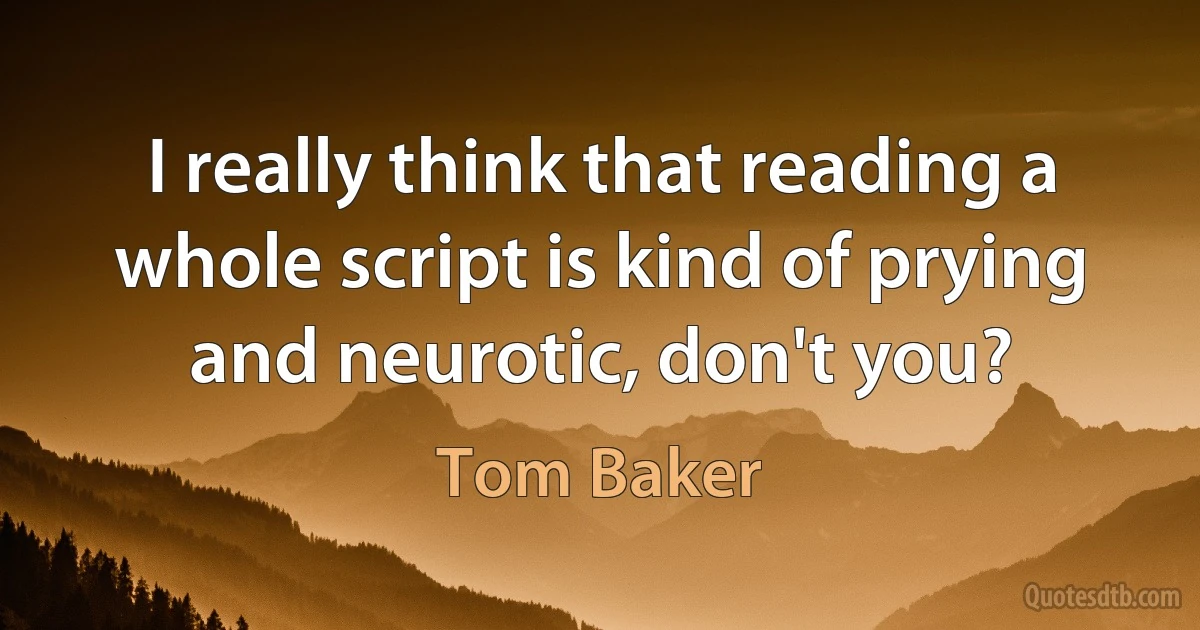 I really think that reading a whole script is kind of prying and neurotic, don't you? (Tom Baker)