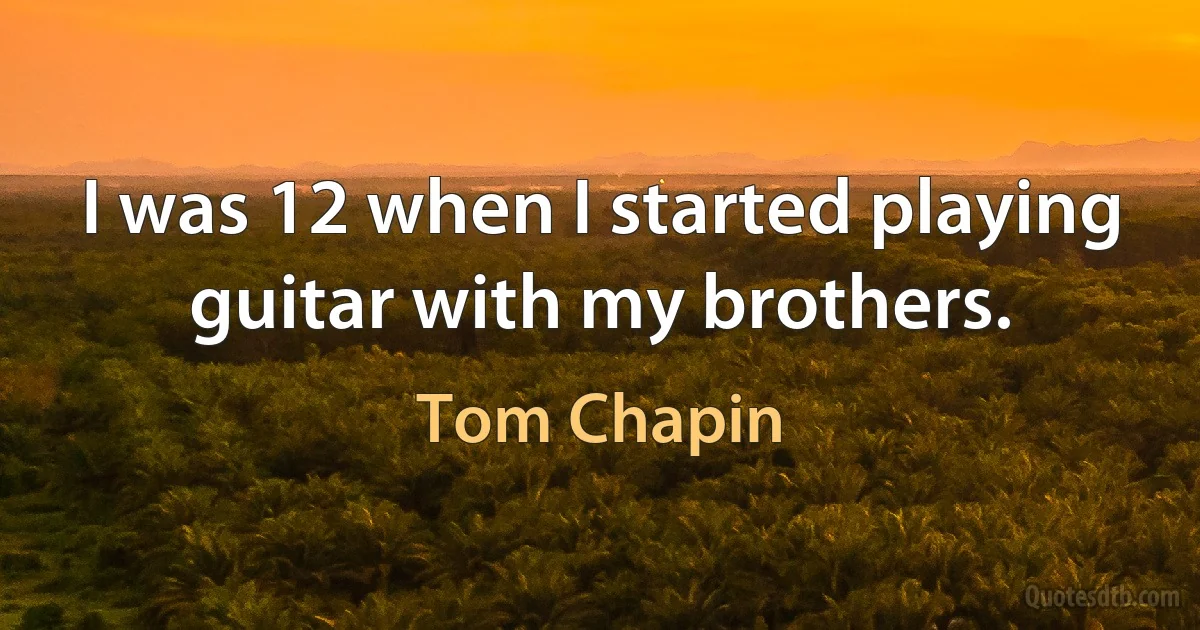 I was 12 when I started playing guitar with my brothers. (Tom Chapin)