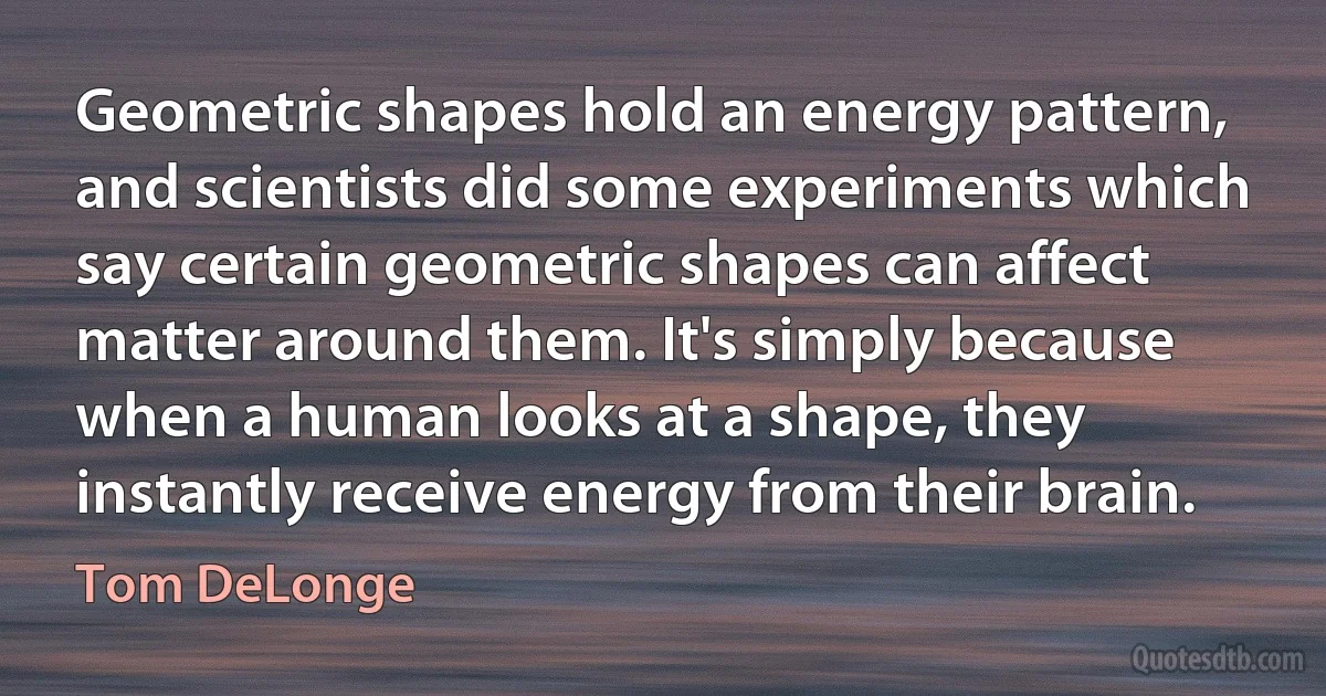 Geometric shapes hold an energy pattern, and scientists did some experiments which say certain geometric shapes can affect matter around them. It's simply because when a human looks at a shape, they instantly receive energy from their brain. (Tom DeLonge)