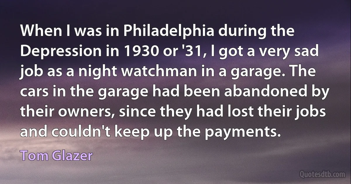 When I was in Philadelphia during the Depression in 1930 or '31, I got a very sad job as a night watchman in a garage. The cars in the garage had been abandoned by their owners, since they had lost their jobs and couldn't keep up the payments. (Tom Glazer)