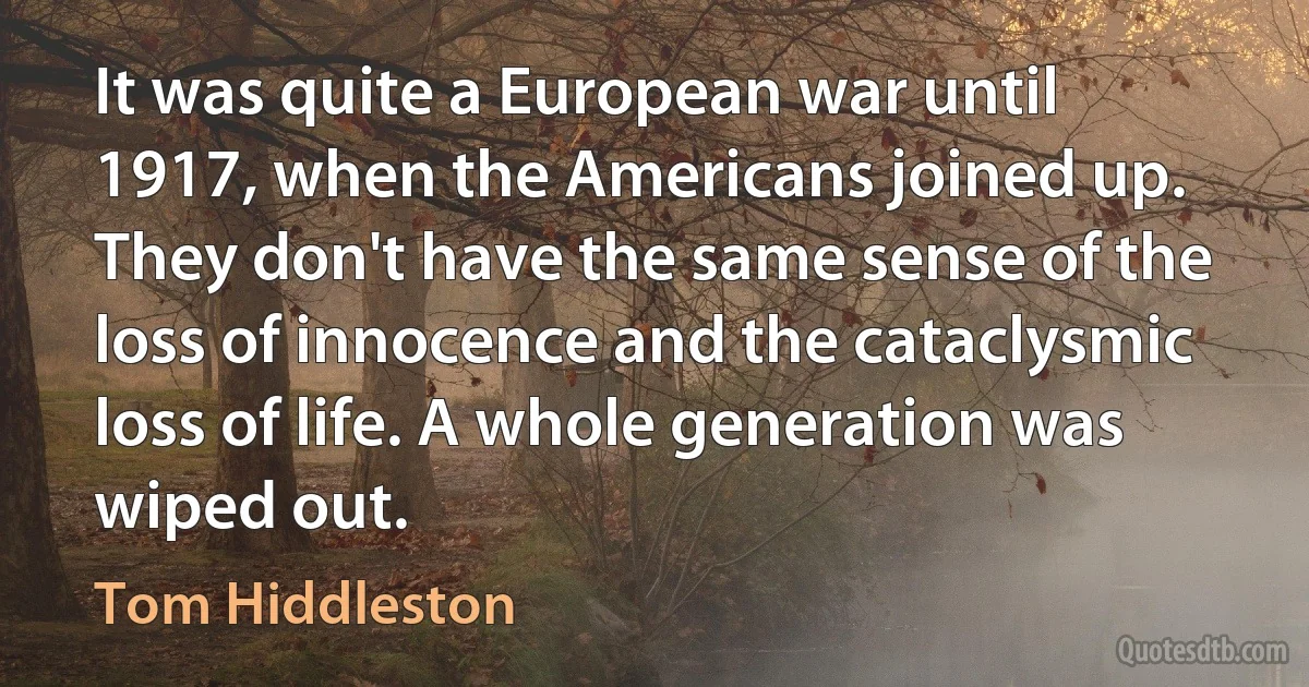 It was quite a European war until 1917, when the Americans joined up. They don't have the same sense of the loss of innocence and the cataclysmic loss of life. A whole generation was wiped out. (Tom Hiddleston)