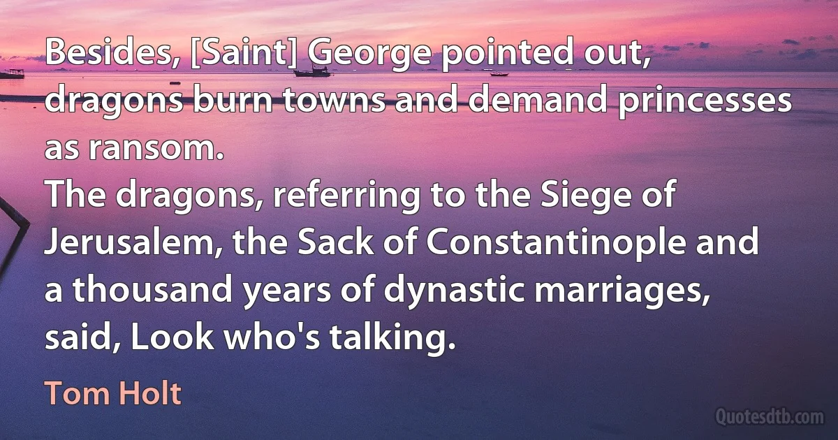 Besides, [Saint] George pointed out, dragons burn towns and demand princesses as ransom.
The dragons, referring to the Siege of Jerusalem, the Sack of Constantinople and a thousand years of dynastic marriages, said, Look who's talking. (Tom Holt)