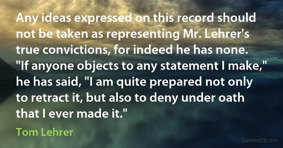 Any ideas expressed on this record should not be taken as representing Mr. Lehrer's true convictions, for indeed he has none. "If anyone objects to any statement I make," he has said, "I am quite prepared not only to retract it, but also to deny under oath that I ever made it." (Tom Lehrer)