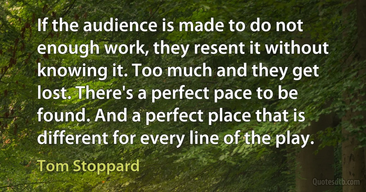 If the audience is made to do not enough work, they resent it without knowing it. Too much and they get lost. There's a perfect pace to be found. And a perfect place that is different for every line of the play. (Tom Stoppard)