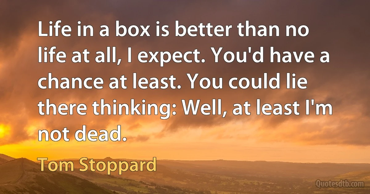 Life in a box is better than no life at all, I expect. You'd have a chance at least. You could lie there thinking: Well, at least I'm not dead. (Tom Stoppard)