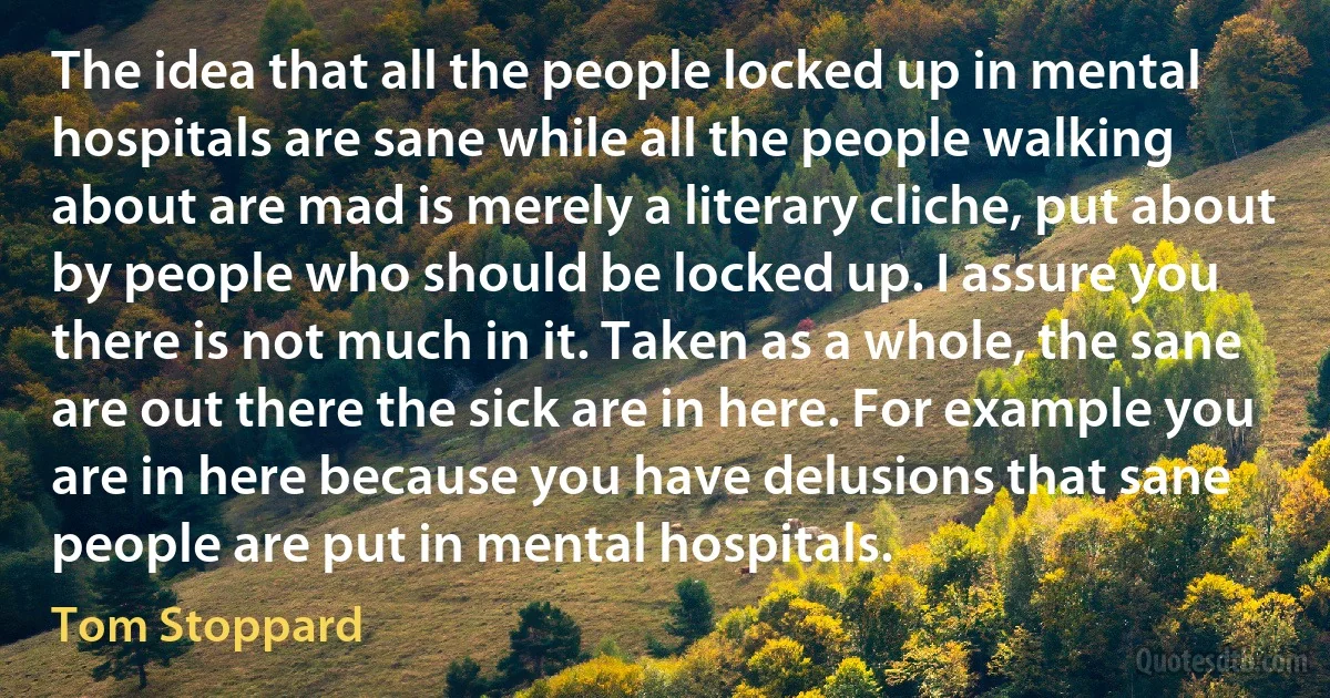 The idea that all the people locked up in mental hospitals are sane while all the people walking about are mad is merely a literary cliche, put about by people who should be locked up. I assure you there is not much in it. Taken as a whole, the sane are out there the sick are in here. For example you are in here because you have delusions that sane people are put in mental hospitals. (Tom Stoppard)