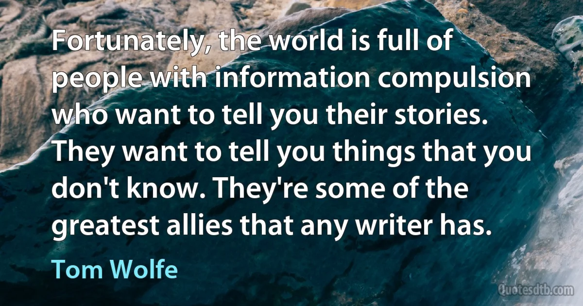 Fortunately, the world is full of people with information compulsion who want to tell you their stories. They want to tell you things that you don't know. They're some of the greatest allies that any writer has. (Tom Wolfe)