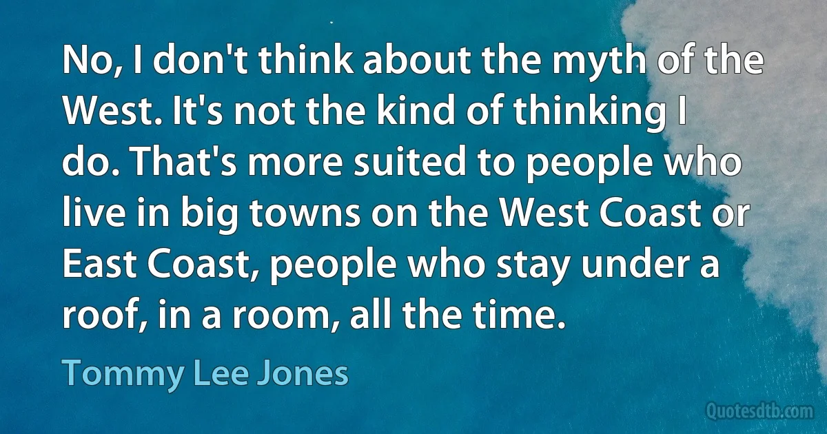 No, I don't think about the myth of the West. It's not the kind of thinking I do. That's more suited to people who live in big towns on the West Coast or East Coast, people who stay under a roof, in a room, all the time. (Tommy Lee Jones)