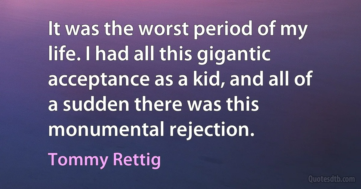 It was the worst period of my life. I had all this gigantic acceptance as a kid, and all of a sudden there was this monumental rejection. (Tommy Rettig)