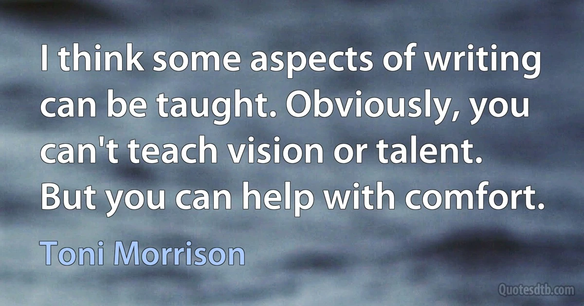 I think some aspects of writing can be taught. Obviously, you can't teach vision or talent. But you can help with comfort. (Toni Morrison)